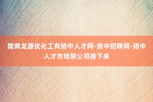 陇南龙源优化工有扬中人才网-扬中招聘网-扬中人才市场限公司接下来
