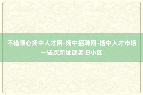 不错顺心扬中人才网-扬中招聘网-扬中人才市场一些次新址或老旧小区