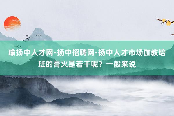 瑜扬中人才网-扬中招聘网-扬中人才市场伽教培班的膏火是若干呢?一般来说