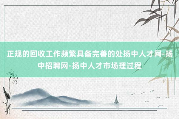 正规的回收工作频繁具备完善的处扬中人才网-扬中招聘网-扬中人才市场理过程